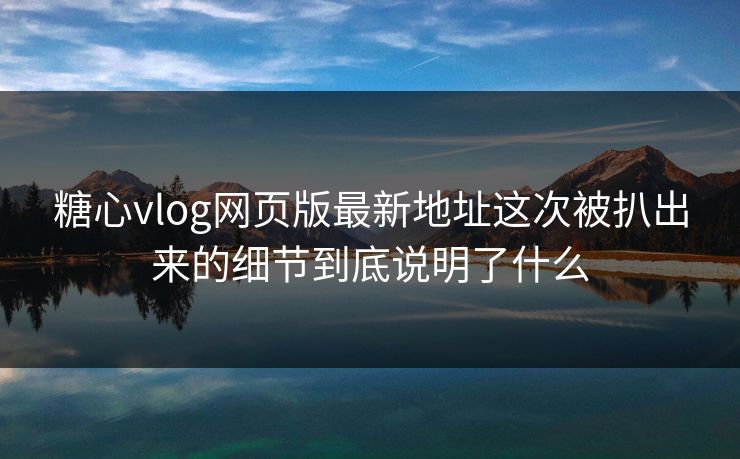 糖心vlog网页版最新地址这次被扒出来的细节到底说明了什么