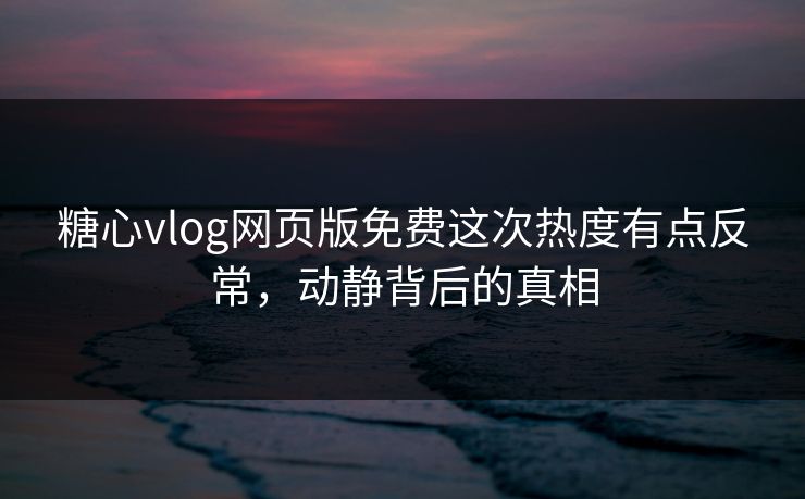 糖心vlog网页版免费这次热度有点反常，动静背后的真相