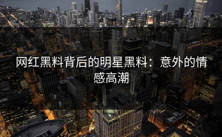 网红黑料背后的明星黑料：意外的情感高潮