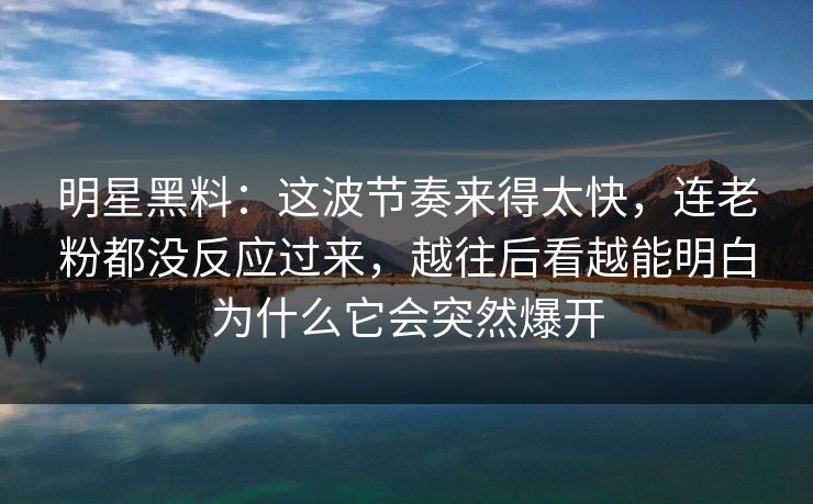 明星黑料：这波节奏来得太快，连老粉都没反应过来，越往后看越能明白为什么它会突然爆开