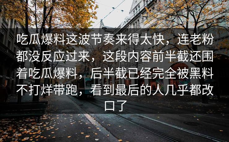 吃瓜爆料这波节奏来得太快,连老粉都没反应过来,这段内容前半截还围着吃瓜爆料,后半截已经完全被黑料不打烊带跑,看到最后的人几乎都改口了 吃瓜爆料这波节奏来得太快,连老粉都没反应过来,这段内容前半截还围着吃瓜爆料,后半截已经完全被黑料不打烊带跑,看到最后的人几乎都改口了