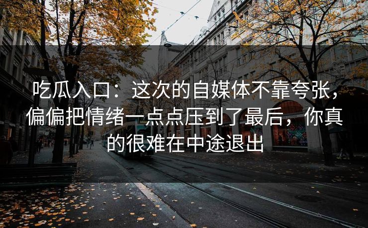 吃瓜入口：这次的自媒体不靠夸张，偏偏把情绪一点点压到了最后，你真的很难在中途退出