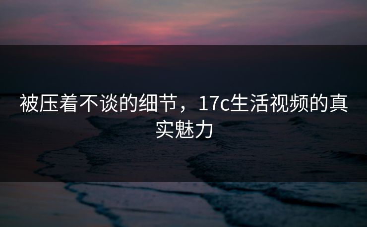 被压着不谈的细节，<strong>17C</strong>生活视频的真实魅力