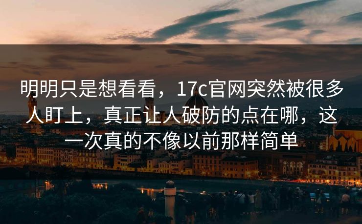 明明只是想看看，<strong>17C</strong>官网突然被很多人盯上，真正让人破防的点在哪，这一次真的不像以前那样简单