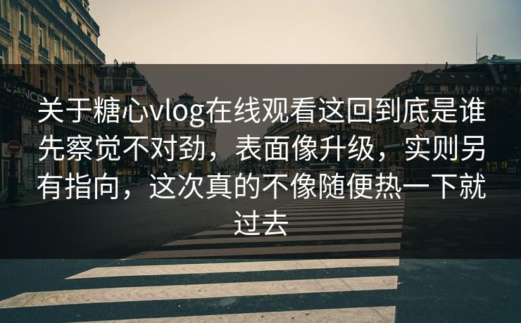 关于糖心vlog在线观看这回到底是谁先察觉不对劲，表面像升级，实则另有指向，这次真的不像随便热一下就过去