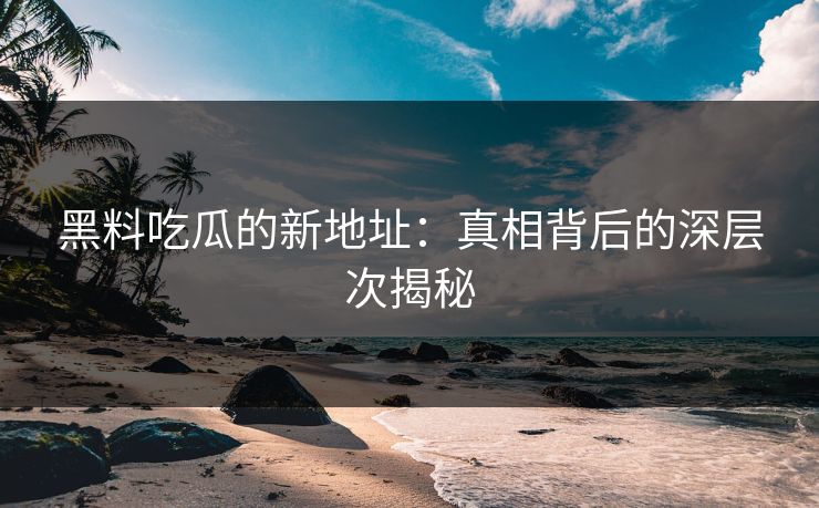 黑料吃瓜的新地址：真相背后的深层次揭秘