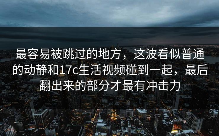 最容易被跳过的地方，这波看似普通的动静和<strong>17C</strong>生活视频碰到一起，最后翻出来的部分才最有冲击力