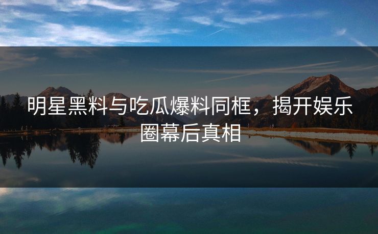 明星黑料与吃瓜爆料同框，揭开娱乐圈幕后真相