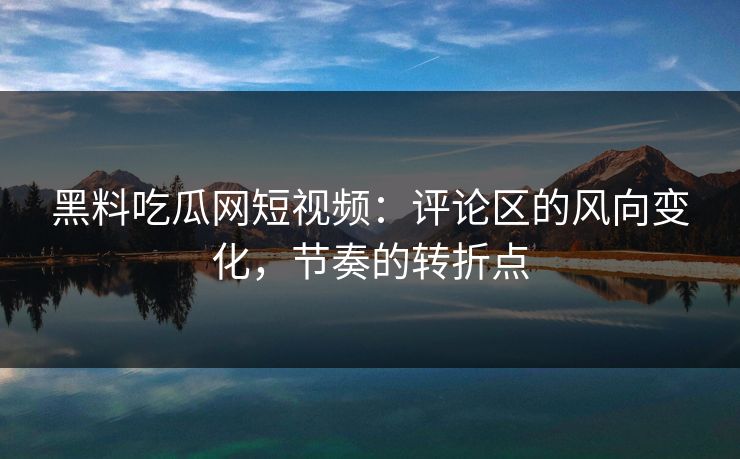 黑料吃瓜网短视频：评论区的风向变化，节奏的转折点