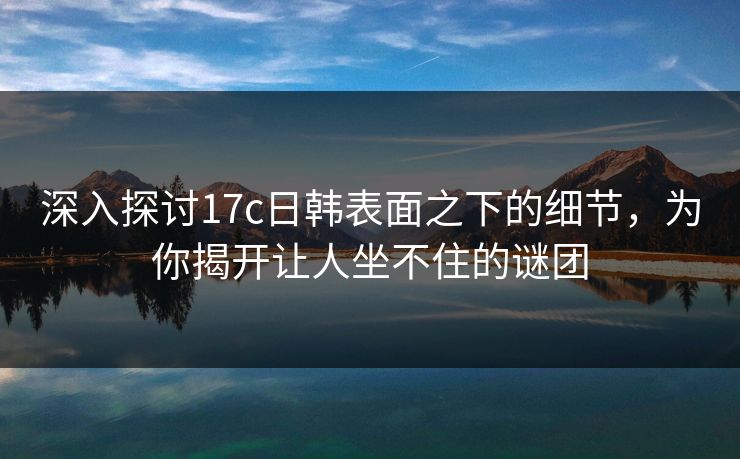 深入探讨<strong>17C</strong>日韩表面之下的细节，为你揭开让人坐不住的谜团
