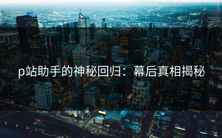 p站助手的神秘回归：幕后真相揭秘