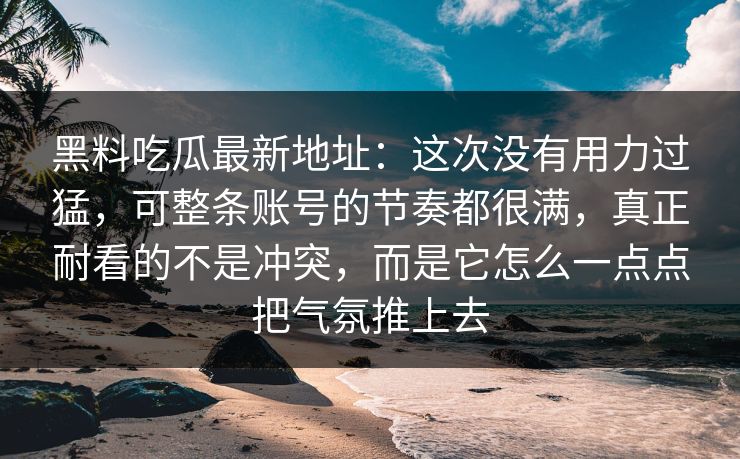 黑料吃瓜最新地址：这次没有用力过猛，可整条账号的节奏都很满，真正耐看的不是冲突，而是它怎么一点点把气氛推上去