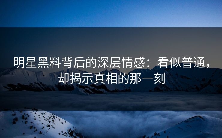 明星黑料背后的深层情感：看似普通，却揭示真相的那一刻