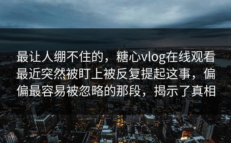 最让人绷不住的，糖心vlog在线观看最近突然被盯上被反复提起这事，偏偏最容易被忽略的那段，揭示了真相